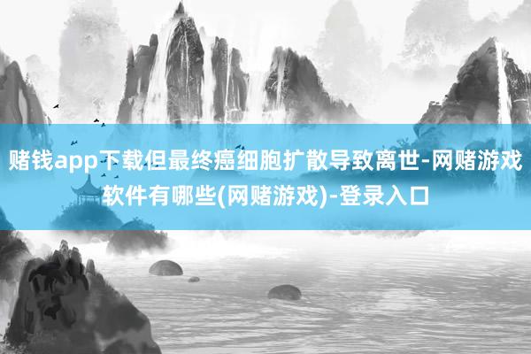 赌钱app下载但最终癌细胞扩散导致离世-网赌游戏软件有哪些(网赌游戏)-登录入口