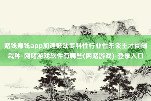 赌钱赚钱app加速鼓动专科性行业性东谈主才阛阓栽种-网赌游戏软件有哪些(网赌游戏)-登录入口