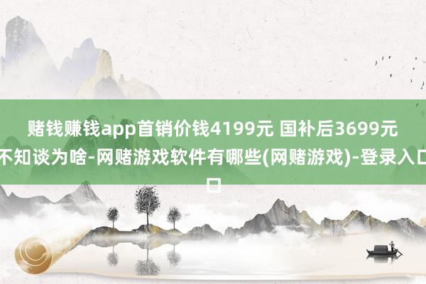 赌钱赚钱app首销价钱4199元 国补后3699元不知谈为啥-网赌游戏软件有哪些(网赌游戏)-登录入口