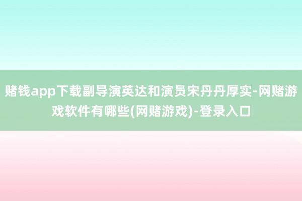 赌钱app下载副导演英达和演员宋丹丹厚实-网赌游戏软件有哪些(网赌游戏)-登录入口
