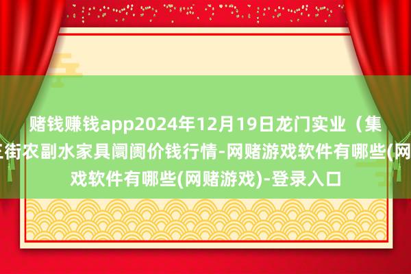 赌钱赚钱app2024年12月19日龙门实业（集团）有限公司西三街农副水家具阛阓价钱行情-网赌游戏软件有哪些(网赌游戏)-登录入口