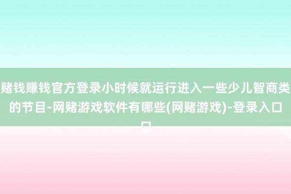 赌钱赚钱官方登录小时候就运行进入一些少儿智商类的节目-网赌游戏软件有哪些(网赌游戏)-登录入口