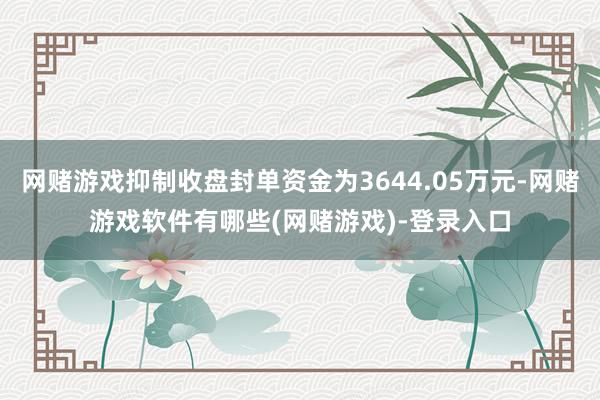 网赌游戏抑制收盘封单资金为3644.05万元-网赌游戏软件有哪些(网赌游戏)-登录入口