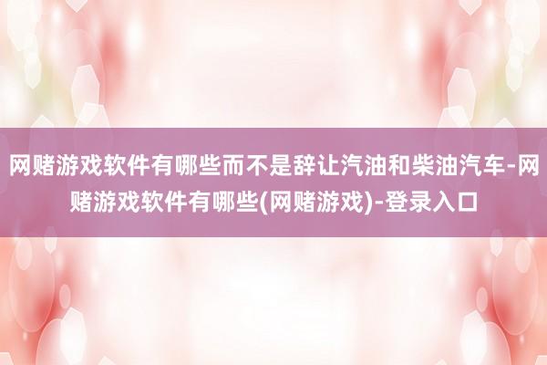 网赌游戏软件有哪些而不是辞让汽油和柴油汽车-网赌游戏软件有哪些(网赌游戏)-登录入口