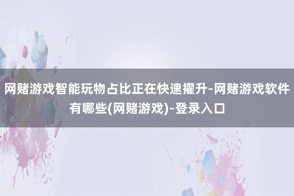 网赌游戏智能玩物占比正在快速擢升-网赌游戏软件有哪些(网赌游戏)-登录入口