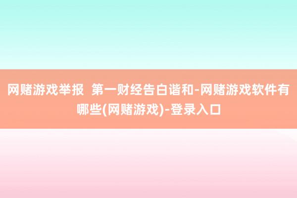 网赌游戏举报  第一财经告白谐和-网赌游戏软件有哪些(网赌游戏)-登录入口