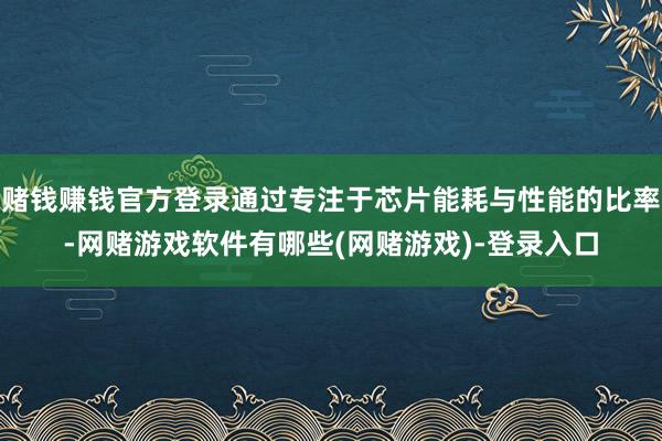 赌钱赚钱官方登录通过专注于芯片能耗与性能的比率-网赌游戏软件有哪些(网赌游戏)-登录入口