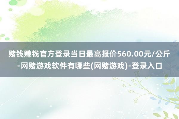赌钱赚钱官方登录当日最高报价560.00元/公斤-网赌游戏软件有哪些(网赌游戏)-登录入口