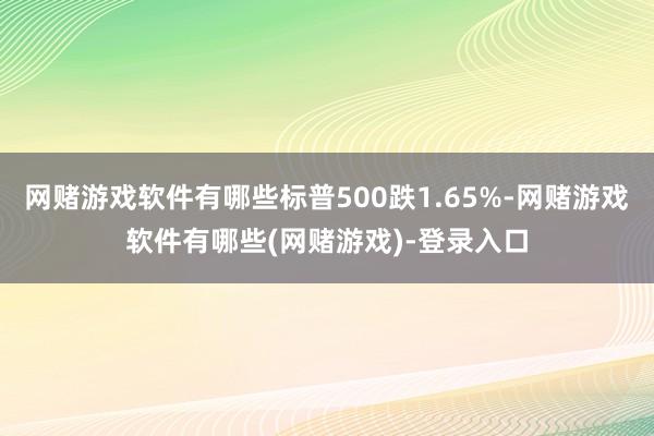 网赌游戏软件有哪些标普500跌1.65%-网赌游戏软件有哪些(网赌游戏)-登录入口