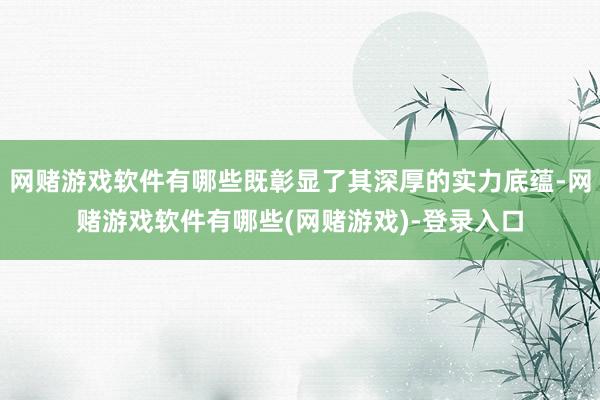 网赌游戏软件有哪些既彰显了其深厚的实力底蕴-网赌游戏软件有哪些(网赌游戏)-登录入口