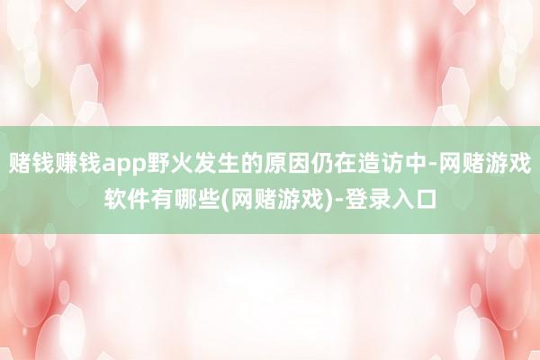 赌钱赚钱app野火发生的原因仍在造访中-网赌游戏软件有哪些(网赌游戏)-登录入口