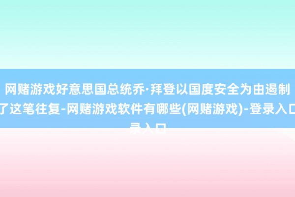 网赌游戏好意思国总统乔·拜登以国度安全为由遏制了这笔往复-网赌游戏软件有哪些(网赌游戏)-登录入口