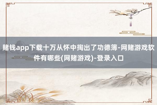 赌钱app下载十万从怀中掏出了功德簿-网赌游戏软件有哪些(网赌游戏)-登录入口