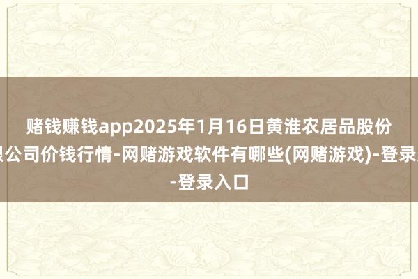 赌钱赚钱app2025年1月16日黄淮农居品股份有限公司价钱行情-网赌游戏软件有哪些(网赌游戏)-登录入口