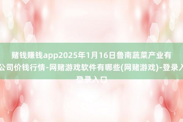 赌钱赚钱app2025年1月16日鲁南蔬菜产业有限公司价钱行情-网赌游戏软件有哪些(网赌游戏)-登录入口