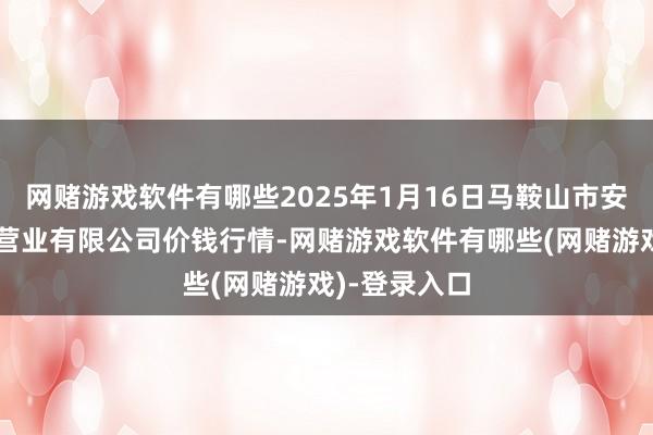 网赌游戏软件有哪些2025年1月16日马鞍山市安民农副产物营业有限公司价钱行情-网赌游戏软件有哪些(网赌游戏)-登录入口