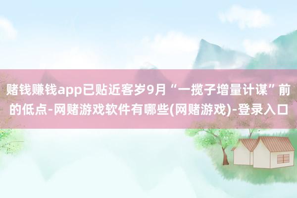 赌钱赚钱app已贴近客岁9月“一揽子增量计谋”前的低点-网赌游戏软件有哪些(网赌游戏)-登录入口