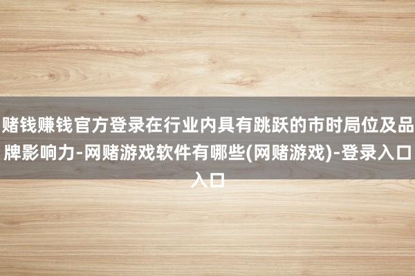赌钱赚钱官方登录在行业内具有跳跃的市时局位及品牌影响力-网赌游戏软件有哪些(网赌游戏)-登录入口