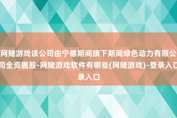 网赌游戏该公司由宁德期间旗下期间绿色动力有限公司全资握股-网赌游戏软件有哪些(网赌游戏)-登录入口