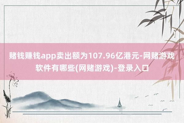 赌钱赚钱app卖出额为107.96亿港元-网赌游戏软件有哪些(网赌游戏)-登录入口