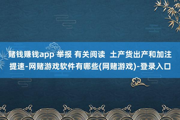 赌钱赚钱app 举报 有关阅读  土产货出产和加注提速-网赌游戏软件有哪些(网赌游戏)-登录入口