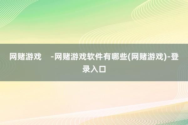 网赌游戏    -网赌游戏软件有哪些(网赌游戏)-登录入口