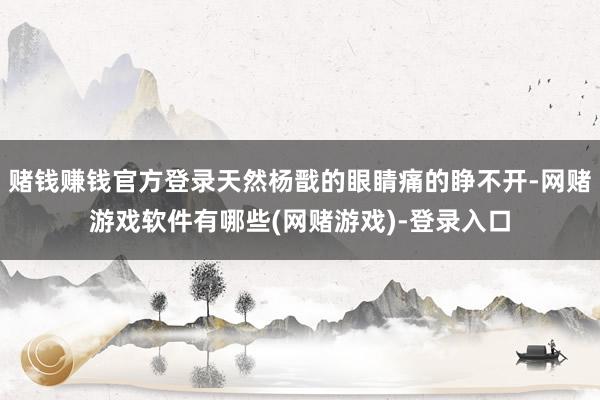 赌钱赚钱官方登录天然杨戬的眼睛痛的睁不开-网赌游戏软件有哪些(网赌游戏)-登录入口
