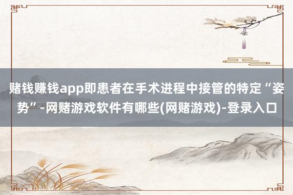 赌钱赚钱app即患者在手术进程中接管的特定“姿势”-网赌游戏软件有哪些(网赌游戏)-登录入口