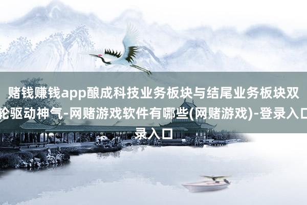 赌钱赚钱app酿成科技业务板块与结尾业务板块双轮驱动神气-网赌游戏软件有哪些(网赌游戏)-登录入口