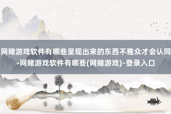 网赌游戏软件有哪些呈现出来的东西不雅众才会认同-网赌游戏软件有哪些(网赌游戏)-登录入口