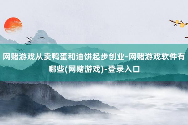 网赌游戏从卖鸭蛋和油饼起步创业-网赌游戏软件有哪些(网赌游戏)-登录入口