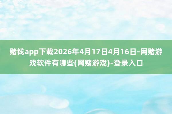 赌钱app下载2026年4月17日4月16日-网赌游戏软件有哪些(网赌游戏)-登录入口