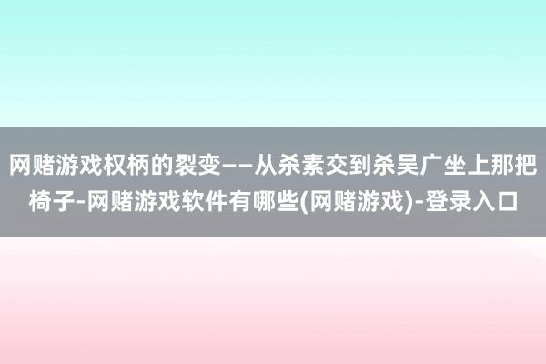 网赌游戏权柄的裂变——从杀素交到杀吴广坐上那把椅子-网赌游戏软件有哪些(网赌游戏)-登录入口