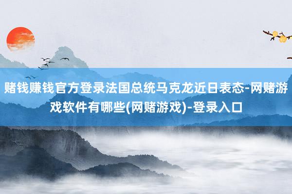 赌钱赚钱官方登录法国总统马克龙近日表态-网赌游戏软件有哪些(网赌游戏)-登录入口
