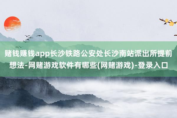 赌钱赚钱app长沙铁路公安处长沙南站派出所提前想法-网赌游戏软件有哪些(网赌游戏)-登录入口