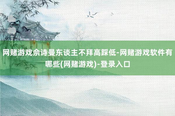 网赌游戏佘诗曼东谈主不拜高踩低-网赌游戏软件有哪些(网赌游戏)-登录入口