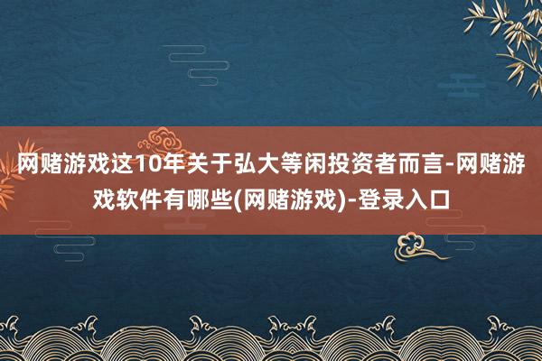 网赌游戏这10年关于弘大等闲投资者而言-网赌游戏软件有哪些(网赌游戏)-登录入口