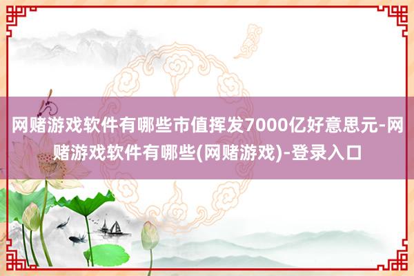 网赌游戏软件有哪些市值挥发7000亿好意思元-网赌游戏软件有哪些(网赌游戏)-登录入口