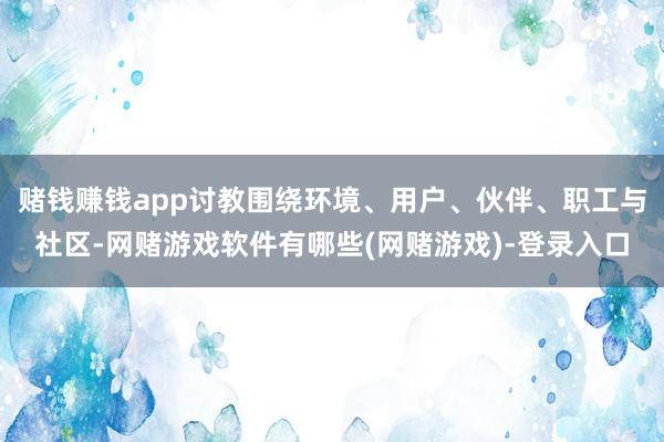 赌钱赚钱app讨教围绕环境、用户、伙伴、职工与社区-网赌游戏软件有哪些(网赌游戏)-登录入口