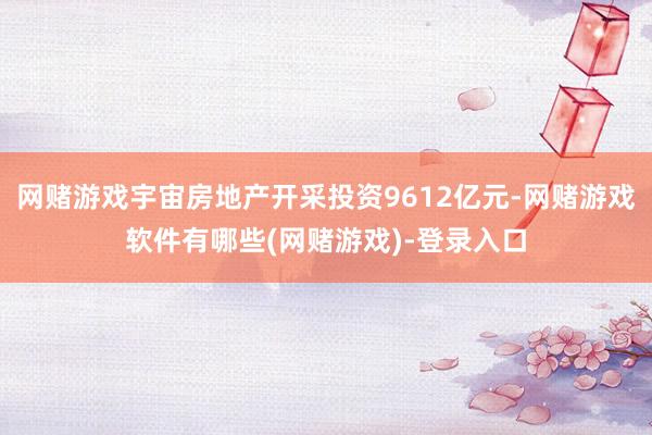 网赌游戏宇宙房地产开采投资9612亿元-网赌游戏软件有哪些(网赌游戏)-登录入口