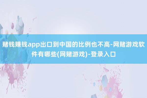 赌钱赚钱app出口到中国的比例也不高-网赌游戏软件有哪些(网赌游戏)-登录入口