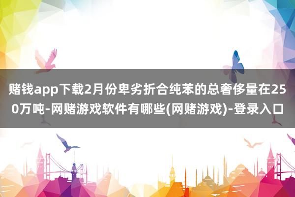 赌钱app下载2月份卑劣折合纯苯的总奢侈量在250万吨-网赌游戏软件有哪些(网赌游戏)-登录入口