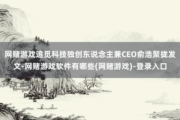 网赌游戏追觅科技独创东说念主兼CEO俞浩聚拢发文-网赌游戏软件有哪些(网赌游戏)-登录入口