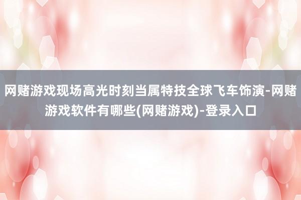 网赌游戏现场高光时刻当属特技全球飞车饰演-网赌游戏软件有哪些(网赌游戏)-登录入口