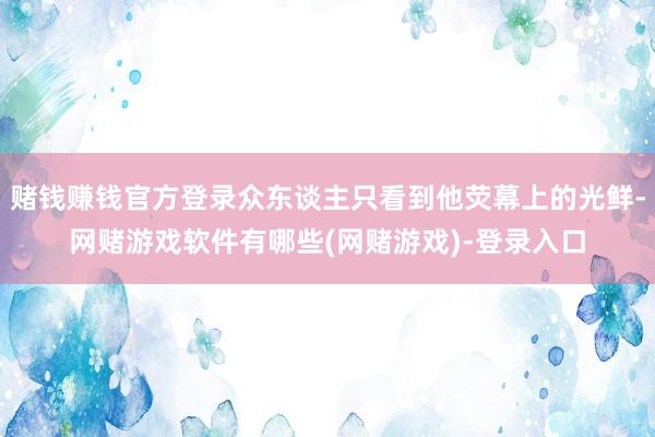 赌钱赚钱官方登录众东谈主只看到他荧幕上的光鲜-网赌游戏软件有哪些(网赌游戏)-登录入口