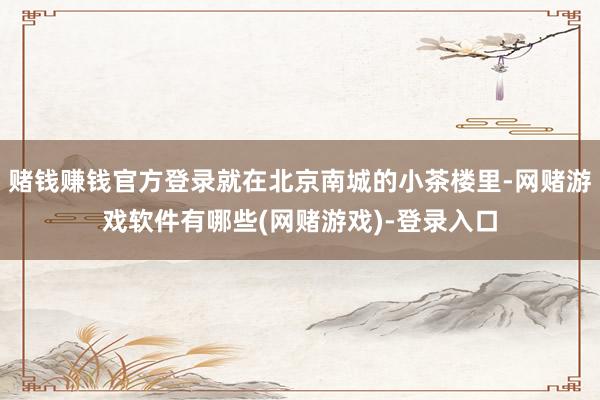 赌钱赚钱官方登录就在北京南城的小茶楼里-网赌游戏软件有哪些(网赌游戏)-登录入口
