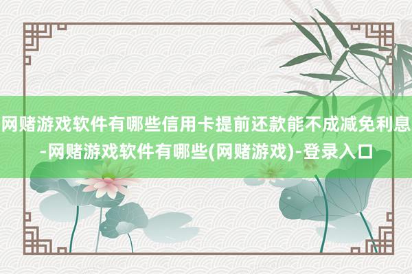 网赌游戏软件有哪些信用卡提前还款能不成减免利息-网赌游戏软件有哪些(网赌游戏)-登录入口