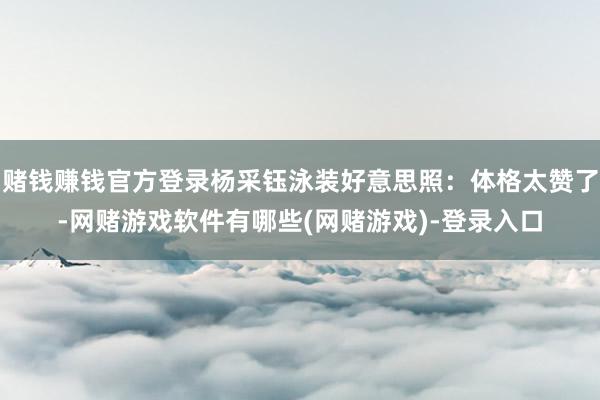 赌钱赚钱官方登录杨采钰泳装好意思照：体格太赞了-网赌游戏软件有哪些(网赌游戏)-登录入口
