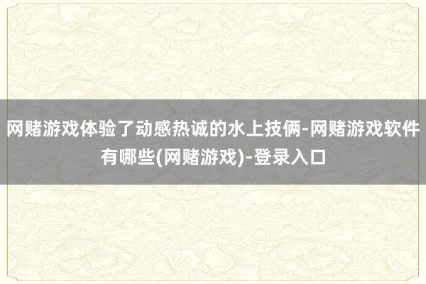 网赌游戏体验了动感热诚的水上技俩-网赌游戏软件有哪些(网赌游戏)-登录入口