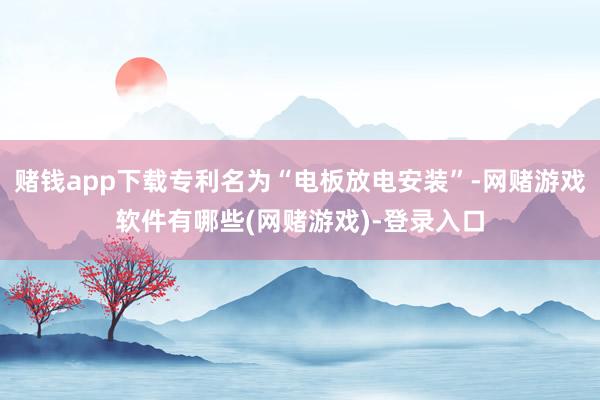 赌钱app下载专利名为“电板放电安装”-网赌游戏软件有哪些(网赌游戏)-登录入口